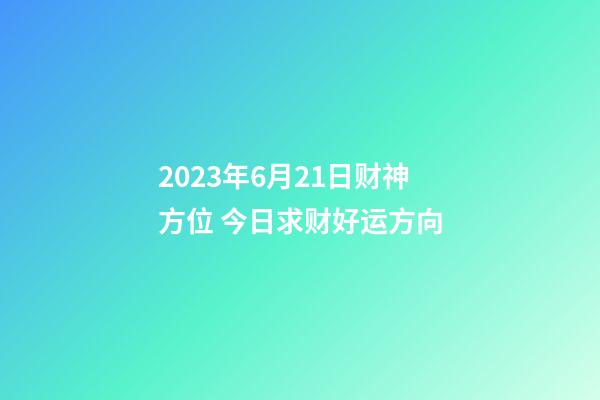 2023年6月21日财神方位 今日求财好运方向